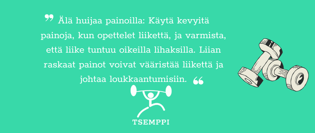 Tsemppi-Blogi vinkit pohja (20) Älä huijaa painoilla: Käytä kevyitä painoja, kun opettelet liikettä, ja varmista, että liike tuntuu oikeilla lihaksilla. Liian raskaat painot voivat vääristää liikettä ja johtaa loukkaantumisiin.