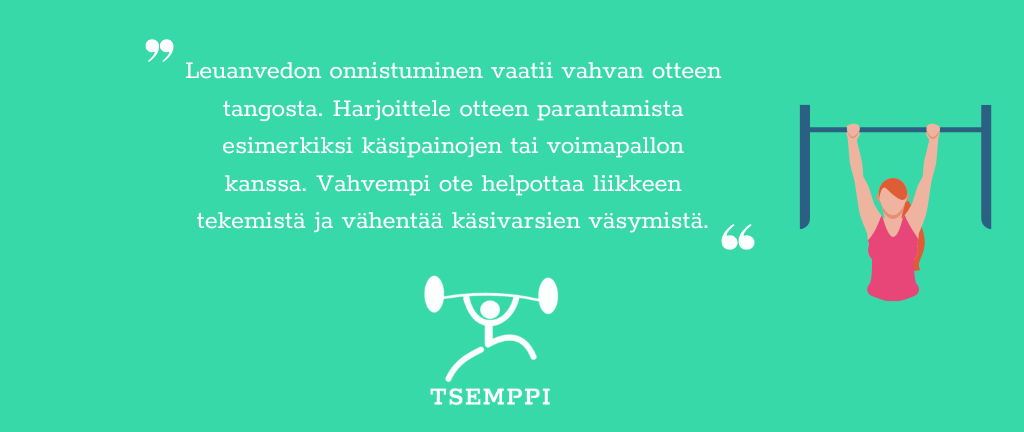 Tsemppi-Blogi vinkit pohja (22) Leuanvedon onnistuminen vaatii vahvan otteen tangosta. Harjoittele otteen parantamista esimerkiksi käsipainojen tai voimapallon kanssa. Vahvempi ote helpottaa liikkeen tekemistä ja vähentää käsivarsien väsymistä.