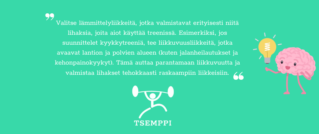 Tsemppi-Blogi vinkit pohja (24) Lämmittely ennen treeniä: Valitse lämmittelyliikkeitä, jotka valmistavat erityisesti niitä lihaksia, joita aiot käyttää treenissä. Esimerkiksi, jos suunnittelet kyykkytreeniä, tee liikkuvuusliikkeitä, jotka avaavat lantion ja polvien alueen (kuten jalanheilautukset ja kehonpainokyykyt). Tämä auttaa parantamaan liikkuvuutta ja valmistaa lihakset tehokkaasti raskaampiin liikkeisiin.