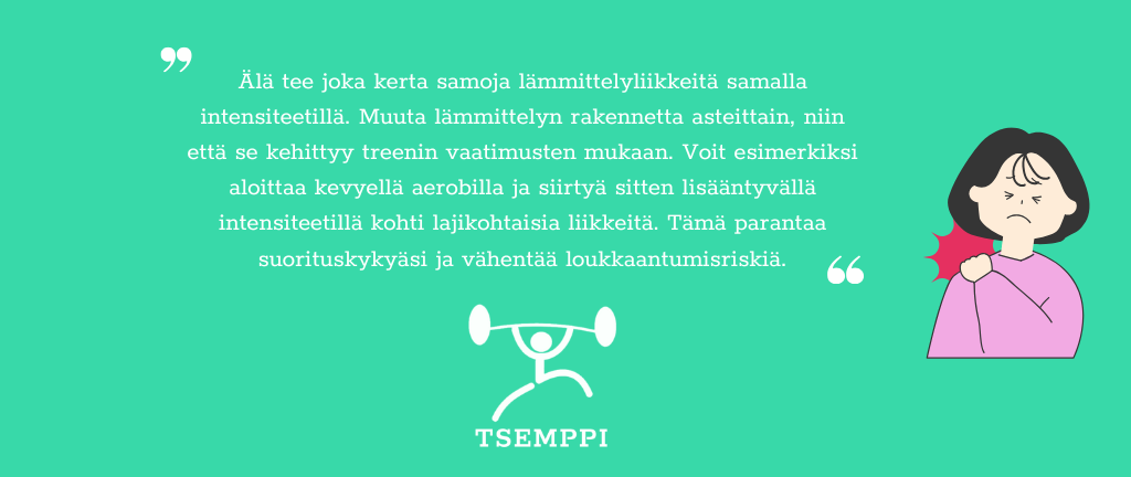 Tsemppi-Blogi vinkit pohja (25) Älä tee joka kerta samoja lämmittelyliikkeitä samalla intensiteetillä. Muuta lämmittelyn rakennetta asteittain, niin että se kehittyy treenin vaatimusten mukaan. Voit esimerkiksi aloittaa kevyellä aerobilla ja siirtyä sitten lisääntyvällä intensiteetillä kohti lajikohtaisia liikkeitä. Tämä parantaa suorituskykyäsi ja vähentää loukkaantumisriskiä.