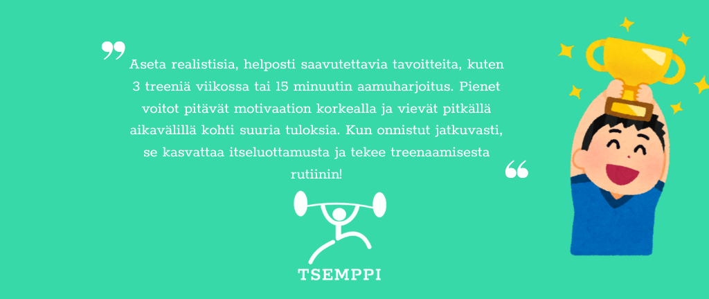 Tsemppi-Blogi vinkit pohja (4) Aseta realistisia, helposti saavutettavia tavoitteita, kuten 3 treeniä viikossa tai 15 minuutin aamuharjoitus. Pienet voitot pitävät motivaation korkealla ja vievät pitkällä aikavälillä kohti suuria tuloksia. Kun onnistut jatkuvasti, se kasvattaa itseluottamusta ja tekee treenaamisesta rutiinin.